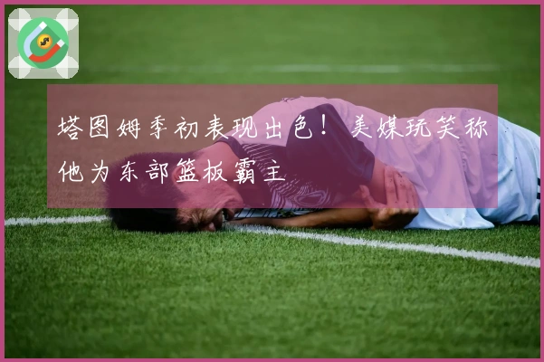 塔图姆季初表现出色！美媒玩笑称他为东部篮板霸主