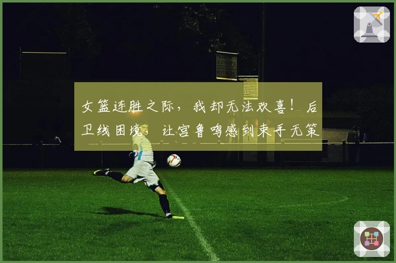 女篮连胜之际，我却无法欢喜！后卫线困境，让宫鲁鸣感到束手无策