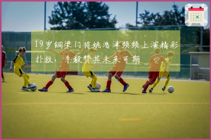 19岁铜梁门将姚浩洋频频上演精彩扑救，李毅赞其未来可期