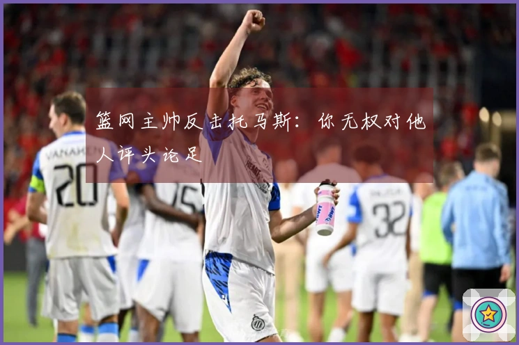 篮网主帅反击托马斯：你无权对他人评头论足