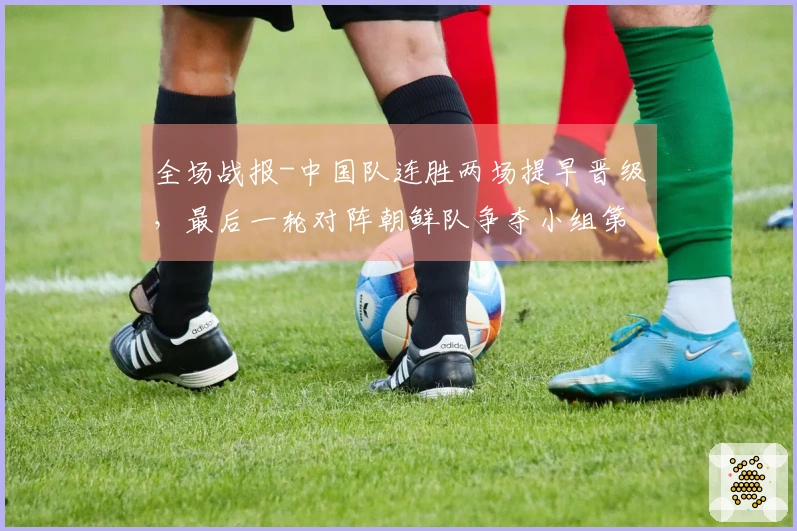 全场战报-中国队连胜两场提早晋级，最后一轮对阵朝鲜队争夺小组第一