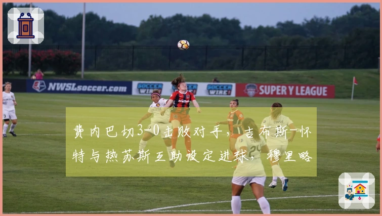 费内巴切3-0击败对手，吉布斯-怀特与热苏斯互助设定进球，穆里略成功破网