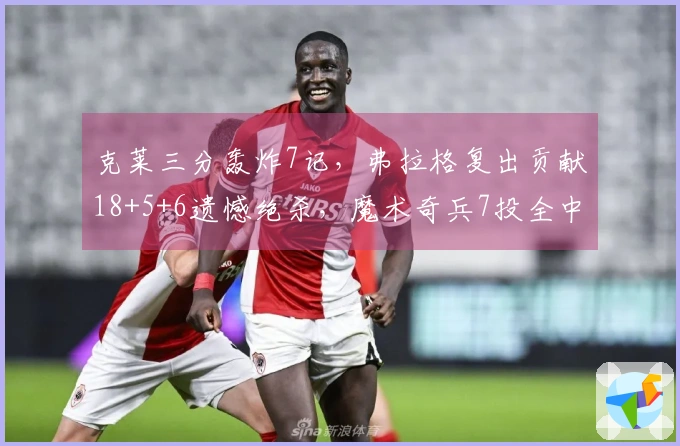 克莱三分轰炸7记，弗拉格复出贡献18+5+6遗憾绝杀，魔术奇兵7投全中拿下19分