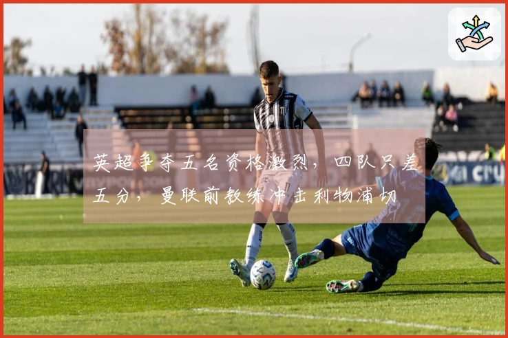 英超争夺五名资格激烈，四队只差五分，曼联前教练冲击利物浦切