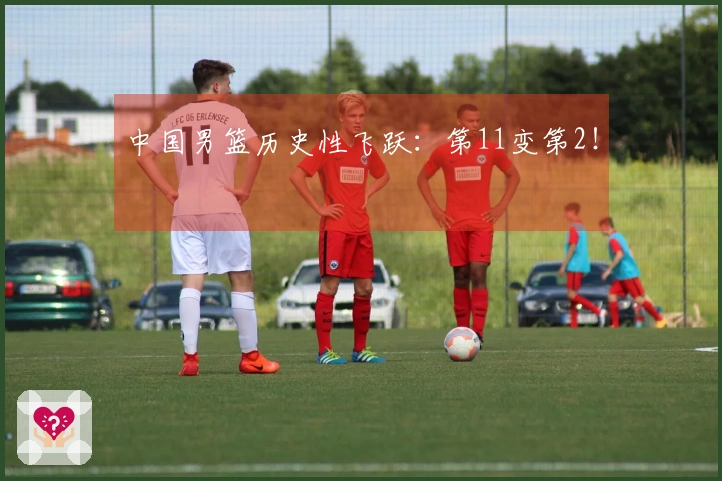 中国男篮历史性飞跃：第11变第2！