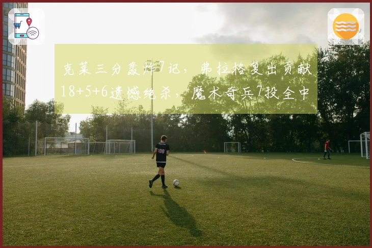 克莱三分轰炸7记，弗拉格复出贡献18+5+6遗憾绝杀，魔术奇兵7投全中拿下19分