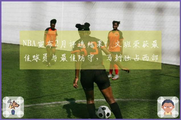 NBA宣布2月评选结果：文班荣获最佳球员与最佳防守，马刺独占西部四项大奖