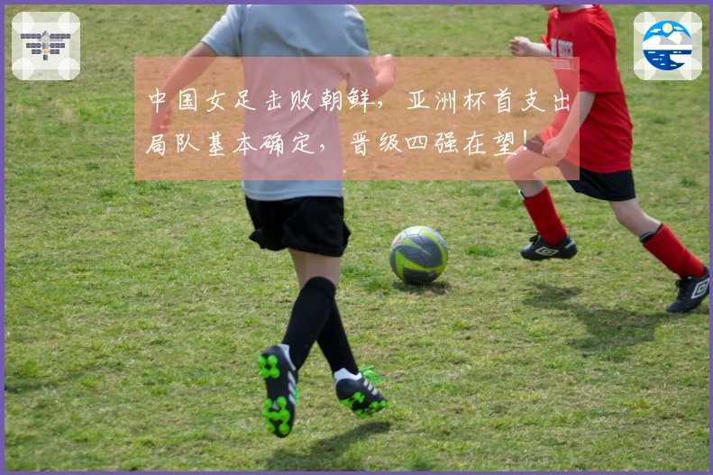 中国女足击败朝鲜，亚洲杯首支出局队基本确定，晋级四强在望！