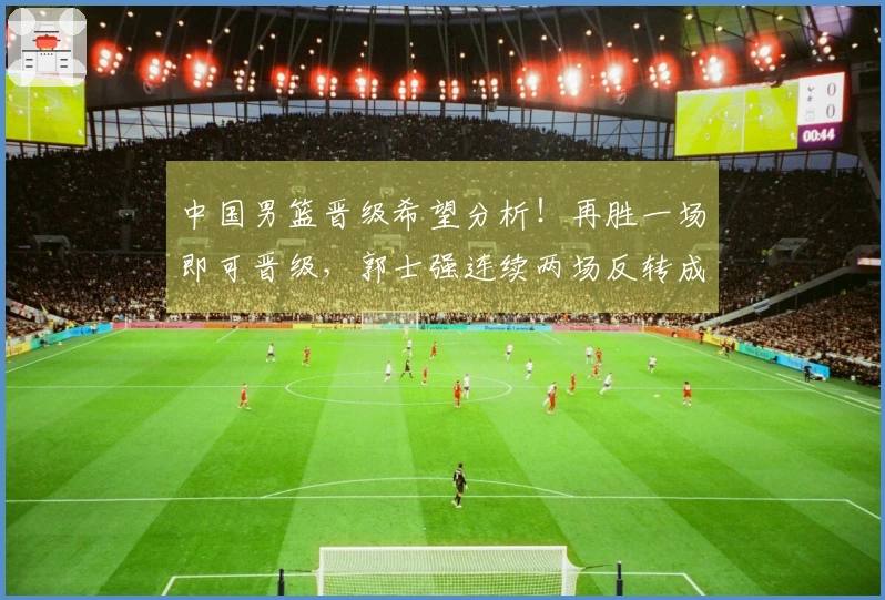 中国男篮晋级希望分析！再胜一场即可晋级，郭士强连续两场反转成功