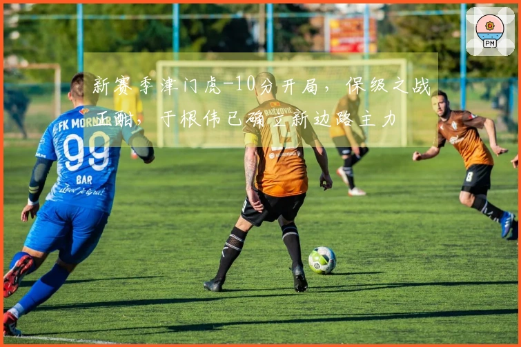 新赛季津门虎-10分开局，保级之战正酣，于根伟已确立新边路主力