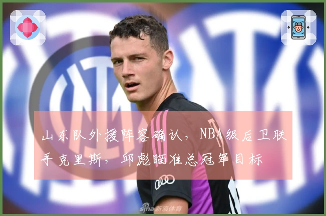 山东队外援阵容确认，NBA级后卫联手克里斯，邱彪瞄准总冠军目标